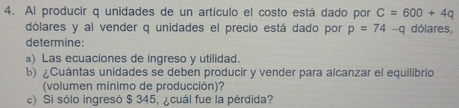 Al producir q unidades de un artículo el costo está dado por C=600+4q
dólares y al vender q unidades el precio está dado por p=74-q dólares, 
determine: 
a) Las ecuaciones de ingreso y utilidad. 
b) ¿Cuántas unidades se deben producir y vender para alcanzar el equilibrio 
(volumen mínimo de producción)? 
c) Si sólo ingresó $ 345, ¿cuál fue la pérdida?