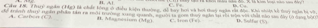 B. A1 Cui tay tạo tà khôi màu nàu đô. X là kim loại nào sau đây?
C. Fc. D. Cu.
Câu 18. Thuỷ ngân (Hg) là chất lóng ở điều kiện thường, dễ bay hơi và hơi thuỷ ngân rắt độc. Khi nhiệt kể thuỷ ngân bị vỡ,
để tránh thuỷ ngân phần tần ra môi trường xung quanh, người ta gom thuý ngân lại rồi trộn với chất nào sau dây (ở dạng bột)
A. Carbon (C). B. Magnesium (Mg). C, Iron (Fe). D. Sulfur (S).
