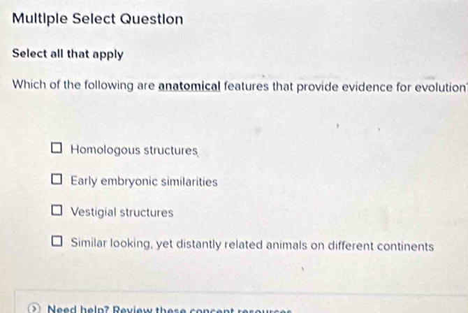 Multiple Select Question
Select all that apply
Which of the following are anatomical features that provide evidence for evolution
Homologous structures
Early embryonic similarities
Vestigial structures
Similar looking, yet distantly related animals on different continents