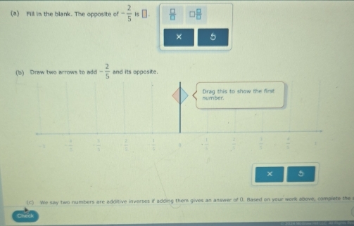 Fill in the blank. The opposite of - 2/5  is α.  □ /□    □ /□  
× 5
(b) Draw two arrows to add - 2/5  and its opposite.
number Drag this to show the first
- 1
0 .frac 1
× 5
(C) We say two numbers are additive inverses if adding them gives an answer of D. Based on your work above, complete the
C