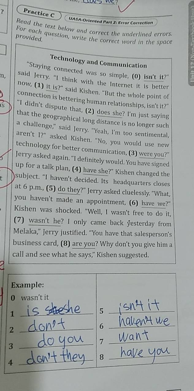 ? Practice C UASA-Oriented Part 2: Error Correction 
Read the text below and correct the underlined errors. 
For each question, write the correct word in the space 
provided. 
Technology and Communication 
"Staying connected was so simple, (0) isn't it?" 
n, said Jerry. “I think with the Internet it is better 
now, (1) it is?" said Kishen. "But the whole point of 
connection is bettering human relationships, isn’t it?” 
s “I didn’t dispute that, (2) does she? I’m just saying 
that the geographical long distance is no longer such 
a challenge," said Jerry. "Yeah, I’m too sentimental, 
aren’t I?” asked Kishen. “No, you would use new 
technology for better communication, (3) were you?” 
Jerry asked again. “I definitely would. You have signed 
up for a talk plan, (4) have she?" Kishen changed the 
t subject. “I haven’t decided. Its headquarters closes 
at 6 p.m., (5) do they?" Jerry asked cluelessly. “What, 
you haven't made an appointment, (6) have we?" 
Kishen was shocked. “Well, I wasn’t free to do it, 
(7) wasn't he? I only came back yesterday from 
Melaka,” Jerry justified. “You have that salesperson’s 
business card, (8) are you? Why don’t you give him a 
call and see what he says," Kishen suggested. 
Example: 
0 wasn’t it 
_1 
_5 
_2 
_6 
_3 
_7 
8 
_4 
_