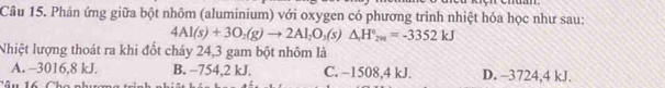 Phân ứng giữa bột nhôm (aluminium) với oxygen có phương trình nhiệt hóa học như sau:
4Al(s)+3O_2(g)to 2Al_2O_3(s)△ H°_2m=-3352kJ
Nhiệt lượng thoát ra khi đốt cháy 24,3 gam bột nhôm là
A. -3016,8 kJ. B. −754,2 kJ. C. −1508, 4 kJ. D. -3724,4 kJ.
Câu 16 Cha c