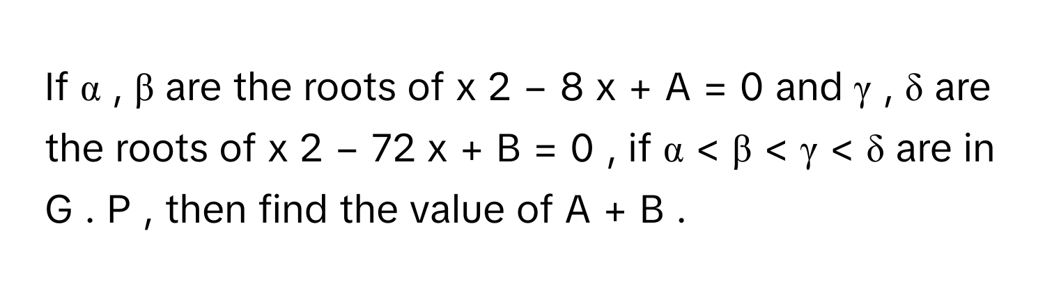 If α  ,  β      are the roots of x   2      −  8  x  +  A  =  0      and γ  ,  δ      are the roots of x   2      −  72  x  +  B  =  0     , if α  <  β  <  γ  <  δ      are in G  .  P     , then find the value of A  +  B     .