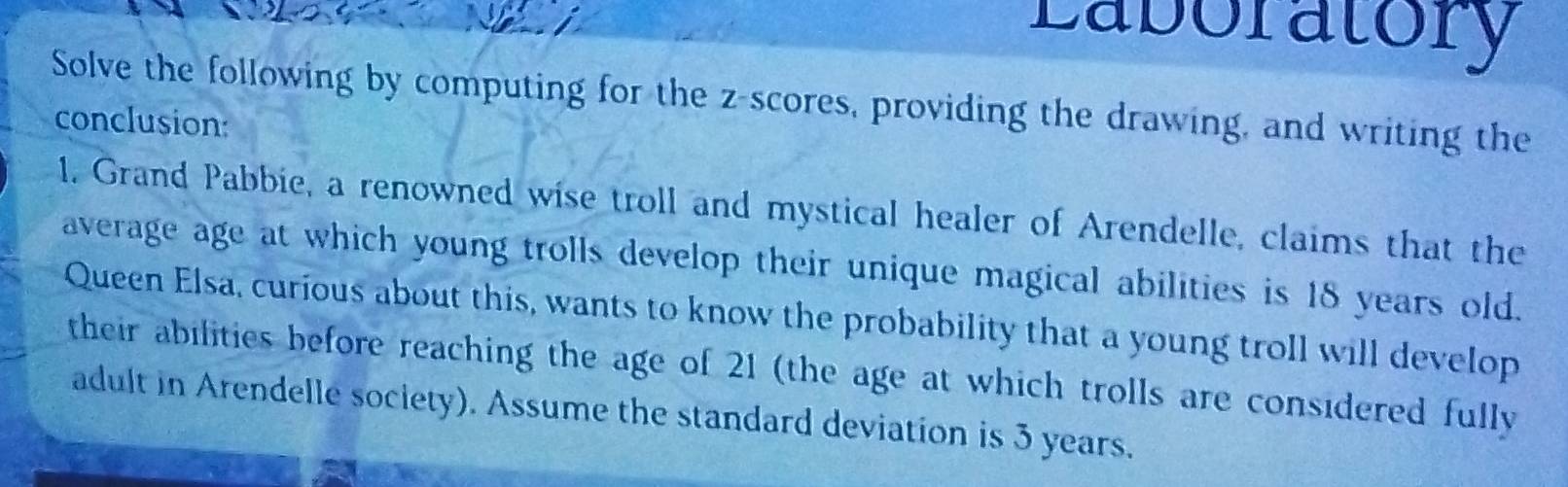 Laboratory 
Solve the following by computing for the z-scores, providing the drawing, and writing the 
conclusion: 
1. Grand Pabbie, a renowned wise troll and mystical healer of Arendelle, claims that the 
average age at which young trolls develop their unique magical abilities is 18 years old. 
Queen Elsa, curious about this, wants to know the probability that a young troll will develop 
their abilities before reaching the age of 21 (the age at which trolls are considered fully 
adult in Arendelle society). Assume the standard deviation is 3 years.