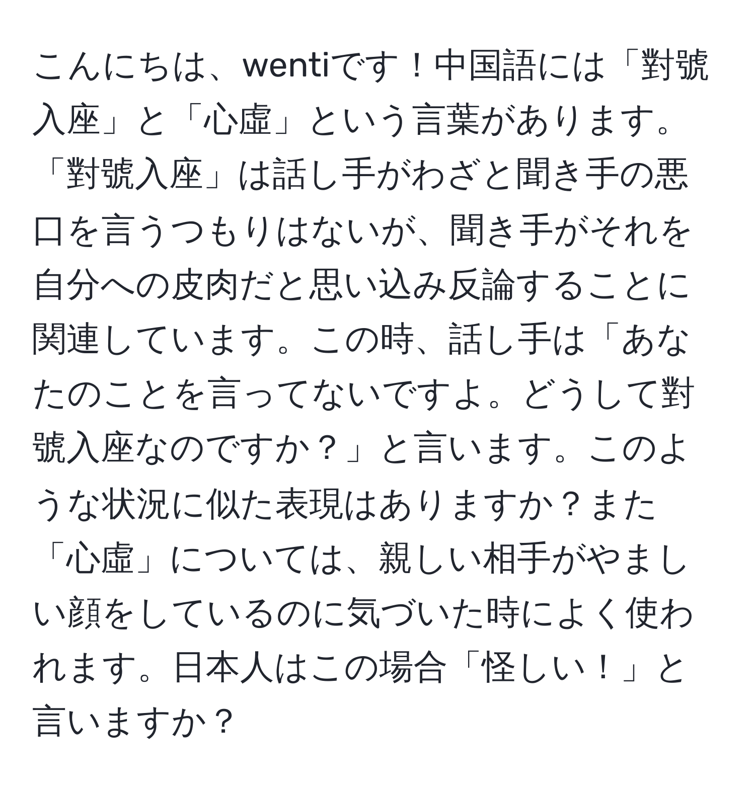 こんにちは、wentiです！中国語には「對號入座」と「心虛」という言葉があります。「對號入座」は話し手がわざと聞き手の悪口を言うつもりはないが、聞き手がそれを自分への皮肉だと思い込み反論することに関連しています。この時、話し手は「あなたのことを言ってないですよ。どうして對號入座なのですか？」と言います。このような状況に似た表現はありますか？また「心虛」については、親しい相手がやましい顔をしているのに気づいた時によく使われます。日本人はこの場合「怪しい！」と言いますか？