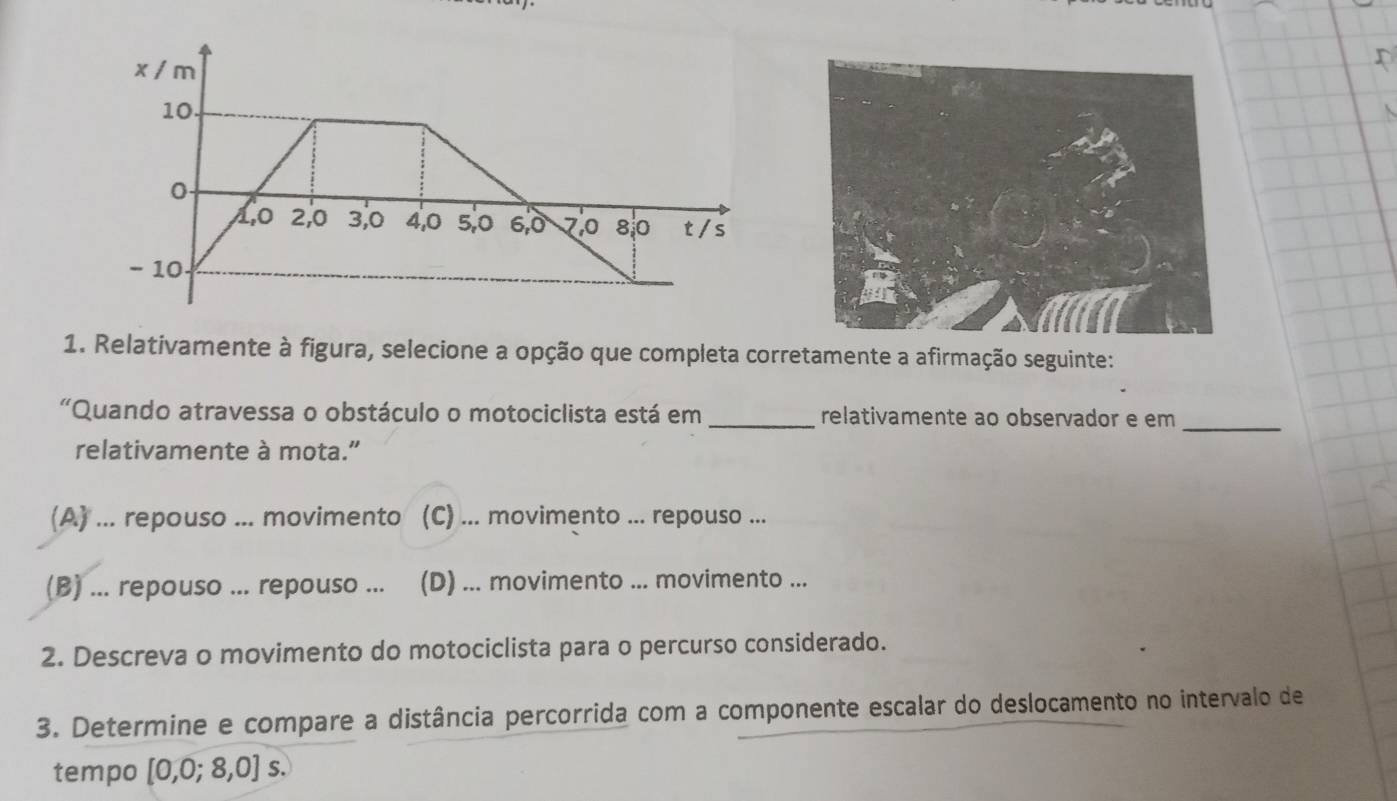 Relativamente à figura, selecione a opção que completa corretamente a afirmação seguinte:
"Quando atravessa o obstáculo o motociclista está em _relativamente ao observador e em
_
relativamente à mota.”
(A) ... repouso ... movimento (C) ... movimento ... repouso ...
(B) ... repouso ... repouso ... (D) ... movimento ... movimento ...
2. Descreva o movimento do motociclista para o percurso considerado.
3. Determine e compare a distância percorrida com a componente escalar do deslocamento no intervalo de
tempo [0,0;8,0]s.