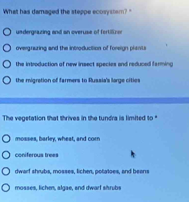 What has damaged the steppe ecosystem?"
undergrazing and an overuse of fertilizer
overgrazing and the introduction of foreign plants
the introduction of new insect species and reduced farming
the migration of farmers to Russia's large cities
The vegetation that thrives in the tundra is limited to *
mosses, barley, wheat, and corn
coniferous trees
dwarf shrubs, mosses, lichen, potatoes, and beans
mosses, lichen, algae, and dwarf shrubs