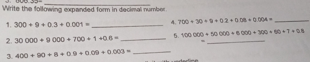 000.35= _ 
Write the following expanded form in decimal number. 
1. 300+9+0.3+0.001= _ 
4. 700+30+9+0.2+0.08+0.004= _ 
5. 100000+50000+6000+300+60+7+0.8
2. 30000+9000+700+1+0.6= _ 
_= 
3. 400+90+8+0.9+0.09+0.003= _