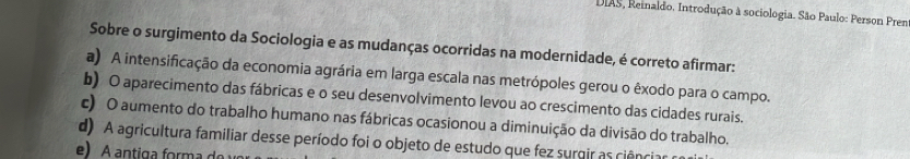 DIAS, Reinaldo. Introdução à sociologia. São Paulo: Person Pren
Sobre o surgimento da Sociologia e as mudanças ocorridas na modernidade, é correto afirmar:
a) A intensificação da economia agrária em larga escala nas metrópoles gerou o êxodo para o campo.
b) O aparecimento das fábricas e o seu desenvolvimento levou ao crescimento das cidades rurais.
c) O aumento do trabalho humano nas fábricas ocasionou a diminuição da divisão do trabalho,
d) A agricultura familiar desse período foi o objeto de estudo que fez surgir as ciência
e) A antiga forma do