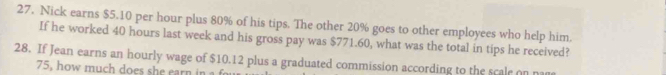 Nick earns $5.10 per hour plus 80% of his tips. The other 20% goes to other employees who help him. 
If he worked 40 hours last week and his gross pay was $771.60, what was the total in tips he received? 
28. If Jean earns an hourly wage of $10.12 plus a graduated commission according to the scale on na
75, how much does she earn in