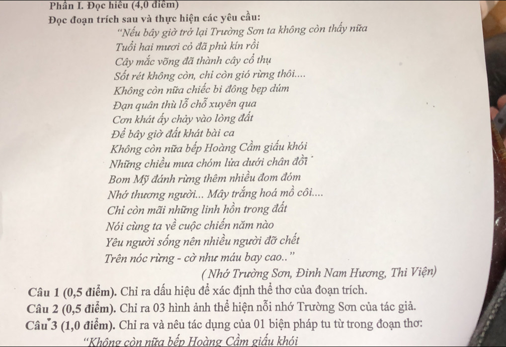 Phần I. Đọc hiều (4,0 điểm) 
Đọc đoạn trích sau và thực hiện các yêu cầu: 
'Nếu bây giờ trở lại Trường Sơn ta không còn thấy nữa 
Tuổi hai mươi cỏ đã phủ kín rồi 
Cây mắc võng đã thành cây cổ thụ 
Sốt rét không còn, chỉ còn gió rừng thôi.... 
Không còn nữa chiếc bi đông bẹp dúm 
Đạn quân thù lỗ chỗ xuyên qua 
Cơn khát ấy chảy vào lòng đất 
Để bây giờ đất khát bài ca 
Không còn nữa bếp Hoàng Cầm giấu khói 
Những chiều mưa chóm lửa dưới chân đồi 
Bom Mỹ đánh rừng thêm nhiều đom đóm 
Nhớ thương người... Mây trắng hoá mồ côi.... 
Chỉ còn mãi những linh hồn trong đất 
Nói cùng ta về cuộc chiến năm nào 
Yêu người sống nên nhiều người đỡ chết 
Trên nóc rừng - cờ như máu bay cao.. '' 
( Nhớ Trường Sơn, Đinh Nam Hương, Thi Viện) 
Câu 1 (0,5 điểm). Chỉ ra dấu hiệu để xác định thể thơ của đoạn trích. 
Câu 2 (0,5 điểm). Chỉ ra 03 hình ảnh thể hiện nỗi nhớ Trường Sơn của tác giả. 
Câu 3 (1,0 điểm). Chỉ ra và nêu tác dụng của 01 biện pháp tu từ trong đoạn thơ: 
''Không còn nữa bếp Hoàng Cầm giấu khói