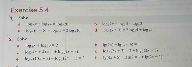 Solve. 
a log _2x+log _24=log _220 b log _42x-log _45=log _43
C log _4(x-5)+log _45=2log _410 d log _3(x+3)=2log _34+log _35
Solve. 
a log _6x+log _63=2
b lg (5x)-lg (x-4)=1
c log _2(x+4)=1+log _2(x-3) d log _3(2x+3)=2+log _3(2x-5)
e log _5(10x+3)-log _5(2x-1)=2 f lg (4x+5)+2lg 2=1+lg (2x-1)