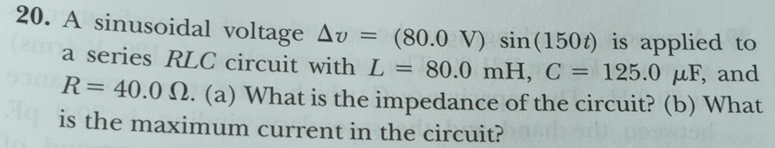 A sinusoidal voltage △ v=(80.0V)sin (150t) is applied to 
a series RLC circuit with L=80.0mH, C=125.0mu F , and
R=40.0Omega. (a) What is the impedance of the circuit? (b) What 
is the maximum current in the circuit?