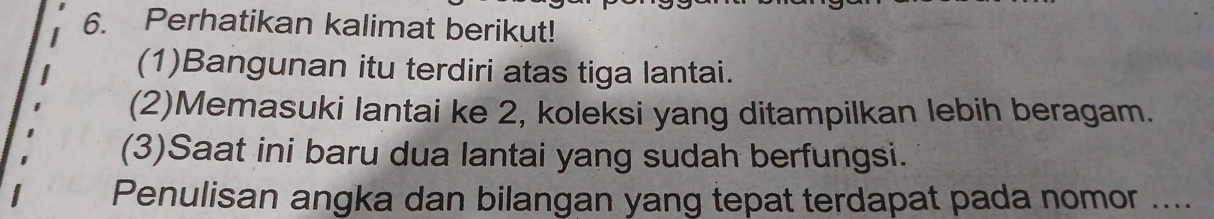 Perhatikan kalimat berikut! 
(1)Bangunan itu terdiri atas tiga lantai. 
(2)Memasuki lantai ke 2, koleksi yang ditampilkan lebih beragam. 
(3)Saat ini baru dua lantai yang sudah berfungsi. 
Penulisan angka dan bilangan yang tepat terdapat pada nomor ....