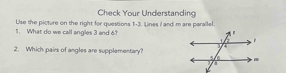 Check Your Understanding 
Use the picture on the right for questions 1-3. Lines I and m are parallel. 
1. What do we call angles 3 and 6? 
2. Which pairs of angles are supplementary?