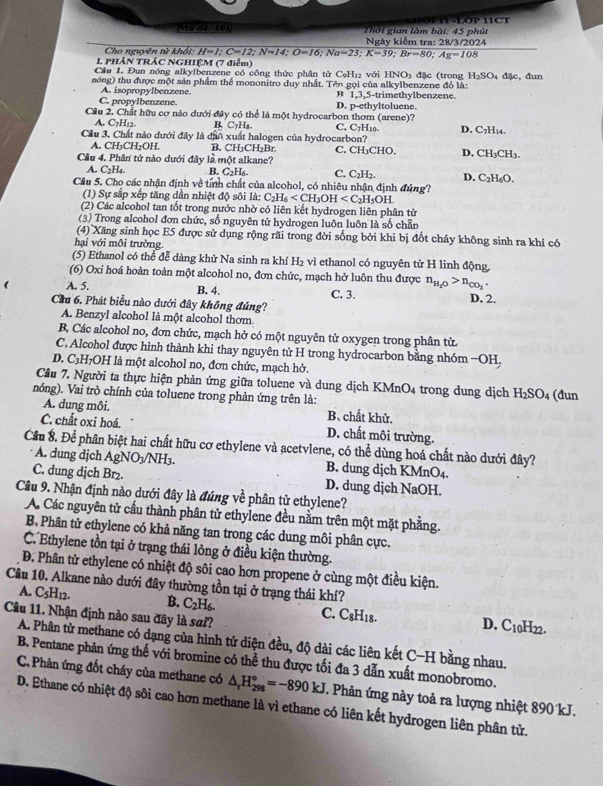 Đ  n  l P I1CT
Ma dé: 101 Thời gian làm bài: 45 phút
Ngày kiểm tra: 28/3/2024
Cho nguyên tử khổi: H=1;C=12;N=14;O=16;Na=23;K=39;Br=80;Ag=108
I. PHẢN TRÁC NGHIỆM (7 điễm)
Câu 1. Đun nóng alkylbenzene có công thức phân tử C_9H_12 với HNO_3 đặc (trong H_2SO_4 đặc, đun
nóng) thu được một sản phẩm thế mononitro duy nhất. Tên gọi của alkylbenzene đó là:
A. isopropylbenzene. B 1,3,5-trimethylbenzene.
C. propylbenzene. D. p-ethyltoluene.
Câu 2. Chất hữu cơ nào dưới đây có thể là một hydrocarbon thơm (arene)?
A. C7H12. B. C_7H_8. C. C7H10. D. C7H14.
Câu 3. Chất nào dưới đây là đân xuất halogen của hydrocarbon?
A. CH₃CH₂OH. B. CH₃CH₂Br C. CH₃CHO. D. CH₃CH3.
Câu 4. Phân tử nào dưới đây là một alkane?
B. C_2H_6 C. C_2H_2.
A. C_2H_4. D. C₂H₆O.
Câu 5. Cho các nhận định về tính chất của alcohol, có nhiêu nhận định đúng?
(1) Sự sắp xếp tăng dần nhiệt độ sôi là: C_2H_6
(2) Các alcohol tan tốt trong nước nhờ có liên kết hydrogen liên phân tử
(3) Trong alcohol đơn chức, số nguyên tử hydrogen luôn luôn là số chẵn
(4) Xăng sinh học E5 được sử dụng rộng rãi trong đời sống bởi khi bị đốt cháy không sinh ra khí có
hại với môi trường.
(5) Ethanol có thể đễ dàng khử Na sinh ra khí H₂ vì ethanol có nguyên tử H linh động,
(6) Oxi hoá hoàn toàn một alcohol no, đơn chức, mạch hở luôn thu được n_H_2O>n_CO_2
A. 5. B. 4. C. 3. D. 2.
Cầu 6. Phát biểu nào dưới đây không đúng?
A. Benzyl alcohol là một alcohol thơm.
B. Các alcohol no, đơn chức, mạch hở có một nguyên tử oxygen trong phân tử
C. Alcohol được hình thành khi thay nguyên tử H trong hydrocarbon bằng nhóm −OH.
D. C₃H₇OH là một alcohol no, đơn chức, mạch hở.
Câu 7. Người ta thực hiện phản ứng giữa toluene và dung dịch KMnO4 trong dung dịch H_2SO_4
nóng). Vai trò chính của toluene trong phản ứng trên là: (đun
A. dung môi. B chất khử.
C. chất oxi hoá. D. chất môi trường.
Cầu 8. Để phân biệt hai chất hữu cơ ethylene và acetvlene, có thể dùng hoá chất nào dưới đây?
A. dung dịch Ag NO_3/NH_3 B. dung dịch KMnO4.
C. dung dịch Br₂. D. dung dịch NaOH.
Câu 9. Nhận định nào dưới đây là đúng về phân tử ethylene?
A. Các nguyên tử cấu thành phân tử ethylene đều nằm trên một mặt phẳng.
B Phân tử ethylene có khả năng tan trong các dung môi phân cực.
C. Ethylene tồn tại ở trạng thái lỏng ở điều kiện thường.
Đ. Phân tử ethylene có nhiệt độ sôi cao hơn propene ở cùng một điều kiện.
Câu 10. Alkane nào dưới đây thường tồn tại ở trạng thái khí?
B. C_2H_6.
A. C_5H_12. D. C10H22.
Câu 11. Nhận định nào sau đây là sai?
C. C_8H_18.
A. Phân từ methane có dạng của hình tứ diện đều, độ dài các liên kết C−H bằng nhau.
B. Pentane phản ứng thế với bromine có thể thu được tối đa 3 dẫn xuất monobromo.
C. Phản ứng đốt cháy của methane có △ _rH_(298)°=-890kJ. Phản ứng này toả ra lượng nhiệt 890 kJ.
D. Ethane có nhiệt độ sôi cao hơn methane là vì ethane có liên kết hydrogen liên phân tử.