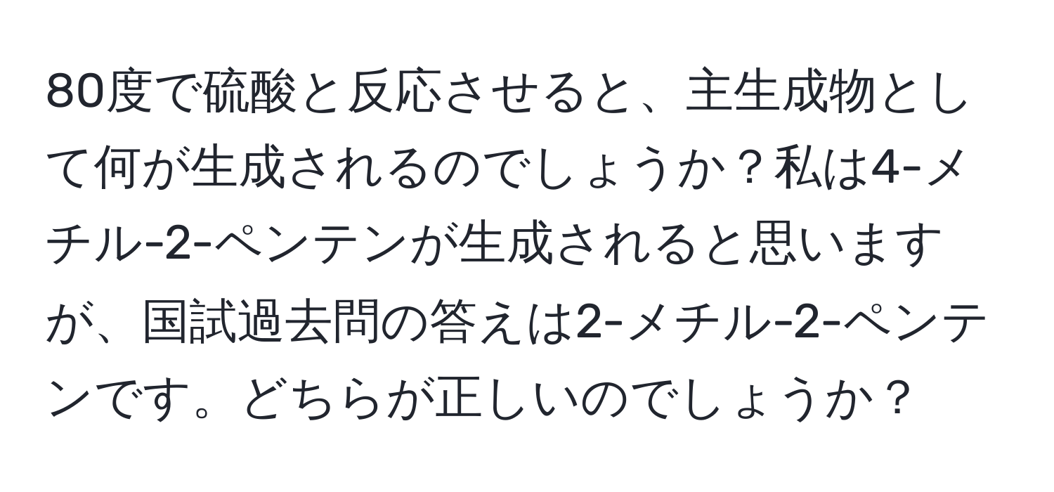 80度で硫酸と反応させると、主生成物として何が生成されるのでしょうか？私は4-メチル-2-ペンテンが生成されると思いますが、国試過去問の答えは2-メチル-2-ペンテンです。どちらが正しいのでしょうか？