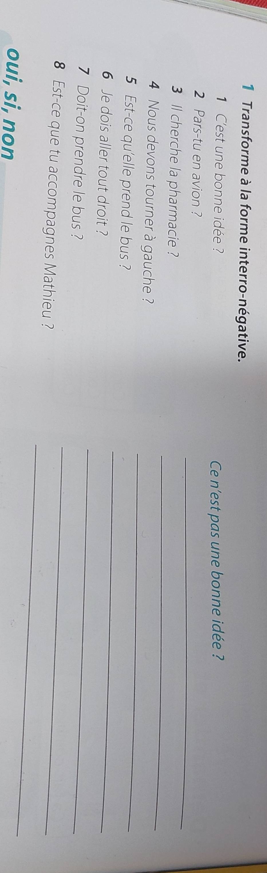 Transforme à la forme interro-négative. 
1 C'est une bonne idée ? 
Ce n'est pas une bonne idée ? 
_ 
2 Pars-tu en avion ? 
_ 
3 l cherche la pharmacie ? 
_ 
4 Nous devons tourner à gauche ? 
5 Est-ce qu'elle prend le bus ? 
6 Je dois aller tout droit ? 
_ 
7 Doit-on prendre le bus ? 
_ 
8 Est-ce que tu accompagnes Mathieu ? 
_ 
oui, si, non 
_