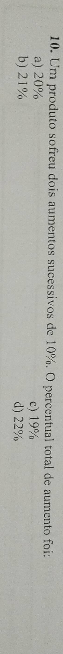 Um produto sofreu dois aumentos sucessivos de 10%. O percentual total de aumento foi:
a) 20% c) 19%
b) 21%
d) 22%