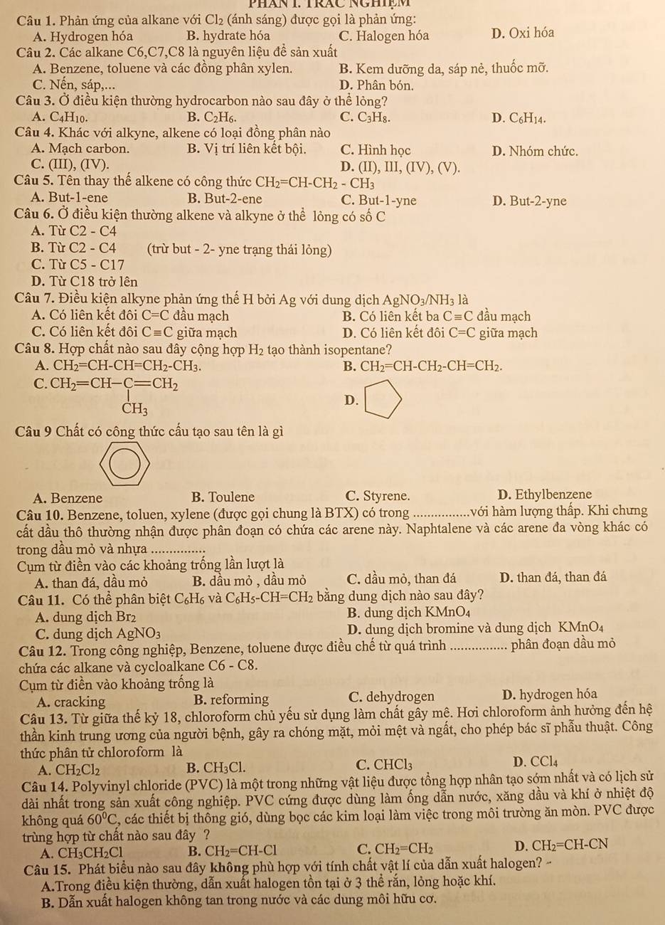 PHăN I. TRAC NGHIệM
Câu 1. Phản ứng của alkane với Cl₂ (ánh sáng) được gọi là phản ứng:
A. Hydrogen hóa B. hydrate hóa C. Halogen hóa D. Oxi hóa
Câu 2. Các alkane C6,C7,C8 là nguyên liệu đề sản xuất
A. Benzene, toluene và các đồng phân xylen. B. Kem dưỡng da, sáp nẻ, thuốc mỡ.
C. Nến, sáp,... D. Phân bón.
Câu 3. Ở điều kiện thường hydrocarbon nào sau đây ở thể lỏng?
A. C4H10. B. C_2H_6. C. C_3H_8. D. C_6H_14.
Câu 4. Khác với alkyne, alkene có loại đồng phân nào
A. Mạch carbon. B. Vị trí liên kết bội. C. Hình học D. Nhóm chức.
C. (III), (IV). D. (II),III,(IV),(V).
Câu 5. Tên thay thế alkene có công thức CH_2=CH-CH_2-CH_3
A. But-1-ene B. Bu t-2 -ene C. But -1-y1 ne D. But-2-yne
Câu 6. Ở điều kiện thường alkene và alkyne ở thể lỏng có shat 0C
A. Từ C2-C4
B. Từ C2-C4 (trừ but - 2- yne trạng thái lỏng)
C. Từ C5-C17
D. Từ C18 trở lên
Câu 7. Điều kiện alkyne phản ứng thế H bởi Ag; với dung dịch AgNO_3/NH_3 là
A. Có liên kết đôi C=C đầu mạch B. Có liên kết ba Cequiv C đầu mạch
C. Có liên kết đôi Cequiv C giữa mạch D. Có liên kết đôi C=C giữa mạch
Câu 8. Hợp chất nào sau đây cộng hợp H_2 tạo thành isopentane?
A. CH_2=CH-CH=CH_2-CH_3. B. CH_2=CH-CH_2-CH=CH_2.
C. CH_2=CH-C=CH_2
D.
CH_3
Câu 9 Chất có công thức cấu tạo sau tên là gì
A. Benzene B. Toulene C. Styrene. D. Ethylbenzene
Câu 10. Benzene, toluen, xylene (được gọi chung là BTX) có trong _hvới hàm lượng thấp. Khi chưng
cất dầu thô thường nhận được phân đoạn có chứa các arene này. Naphtalene và các arene đa vòng khác có
trong dầu mỏ và nhựa_
Cụm từ điền vào các khoảng trống lần lượt là
A. than đá, dầu mỏ B. dầu mỏ , dầu mỏ C. dầu mỏ, than đá D. than đá, than đá
Câu 11. Có thể phân biệt C_6H_6; và C_6H_5-CH=CH_2 bằng dung dịch nào sau đây?
A. dung dịch Br₂ B. dung dịch KMnO₄
C. dung dịch AgNO_3 D. dung dịch bromine và dung dịch KMnO₄
Câu 12. Trong công nghiệp, Benzene, toluene được điều chế từ quá trình _phân đoạn dầu mỏ
chứa các alkane và cycloalkane C6-C8.
Cụm từ điền vào khoảng trống là
A. cracking B. reforming C. dehydrogen D. hydrogen hóa
Câu 13. Từ giữa thế kỷ 18, chloroform chủ yếu sử dụng làm chất gây mệ. Hơi chloroform ảnh hưởng đến hệ
thần kinh trung ương của người bệnh, gây ra chóng mặt, mỏi mệt và ngất, cho phép bác sĩ phẫu thuật. Công
thức phân tử chloroform là
B.
A. CH_2Cl_2 CH_3Cl.
C. CHCl_3 D. CCl4
Câu 14. Polyvinyl chloride (PVC) là một trong những vật liệu được tổng hợp nhân tạo sớm nhất và có lịch sử
dài nhất trong sản xuất công nghiệp. PVC cứng được dùng làm ống dẫn nước, xăng dầu và khí ở nhiệt độ
không quá 60°C , các thiết bị thông gió, dùng bọc các kim loại làm việc trong môi trường ăn mòn. PVC được
trùng hợp từ chất nào sau đây ?
A. CH₃CH₂Cl B. CH_2=CH-Cl C. CH_2=CH_2 D. CH_2=CH-CN
Câu 15. Phát biểu nào sau đây không phù hợp với tính chất vật lí của dẫn xuất halogen? --
A.Trong điều kiện thường, dẫn xuất halogen tồn tại ở 3 thể rắn, lỏng hoặc khí.
B. Dẫn xuất halogen không tan trong nước và các dung môi hữu cơ.