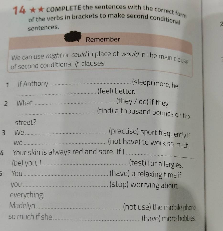 1 4 ★ ★ COMPLETE the sentences with the correct form 
of the verbs in brackets to make second conditional 
2 
sentences. 
1 If Anthony_ (sleep) more, he 
_(feel) better. 
2 What_ 
(they / do) if they 
_(find) a thousand pounds on the 
street? 
3 We _(practise) sport frequently if 
we_ 
(not have) to work so much. 
4 Your skin is always red and sore. If I_ 
(be) you, I _(test) for allergies. 
You_ (have) a relaxing time if 
you _(stop) worrying about 
everything! 
Madelyn _(not use) the mobile phone 
so much if she _(have) more hobbies.