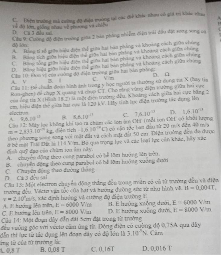 C. Điện trường mà cường độ điện trường tại các điể khác nhau có giá trị khác nhau
A
về độ lớn, giống nhau về phương và chiều
F
D. Cả 3 đêu sai.
Câu 9: Cường độ điện trường giữa 2 bán phẳng nhiễm điện trải dầu đặt song song có
độ lớn:
A. Bằng tỉ số giữa hiệu điện thể giữa hai bản phẳng và khoảng cách giữa chúng
B. Bằng tích giữa hiệu điện thể giữa hai bản phăng và khoảng cách giữa chúng
C. Băng tổng giữa hiệu điện thể giữa hai bản phăng và khoảng cách giữa chúng
D. Bảng hiệu giữa hiệu điện thể giữa hai bản phẳng và khoảng cách giữa chúng
Câu 10: Đơn vị của cường độ điện trường giữa hai bản phẳng:
D. Ω
A. V B. I C. V/m
Câu 11: Để chuẩn đoán hình ảnh trong y học người ta thường sử dụng tia X (hay tia
Ron-ghen) để chụp X quang và chụp CT. Cho rằng vùng điện trường giữa hai cực
của ông tia X (Hình 18.2) là một điện trường đều. Khoảng cách giữa hai cực bằng 2
cm, hiệu điện thế giữa hai cực là 120 kV. Hãy tính lực điện trường tác dụng lên
electron.
A. 9,6.10^(-13) B. 8.6.10^(-13) C. 7,6.10^(-13) D. 1,6.10^(-13)
Câu 12: Máy lọc không khí tạo ra chùm các ion âm OH (mỗi ion OH có khổi lượng
m=2,833.10^(-26)kg điện tích -1,6.10^(-19)C) có vận tốc ban đầu từ 20 m/s đến 40 m/s
theo phương song song với mặt đất và cách mặt đất 50 cm. Điện trường đều đo được
ở bể mặt Trái Đất là 114 V/m. Bỏ qua trọng lực và các loại lực cản khác, hãy xác
định quỹ đạo của chùm ion âm này.
A. chuyên động theo cung parabol có bề lõm hướng lên trên.
B. chuyển động theo cung parabol có bề lõm hướng xuồng dưới
C. Chuyển động theo đường thắng
D. Cả 3 đều sai
Câu 13: Một electron chuyển động thắng đều trong miền có cả từ trường đều và điện
trường đều. Véctơ vận tốc của hạt và hướng đường sức từ như hình vẽ. B=0,004T,
v=2.10^6m/s 3, xác định hướng và cường độ điện trường E
A. E hướng lên trên, E=6000V/m B. E hướng xuộng dưới, E=6000V/m
C. E hướng lên trên, E=8000V/m D. E hướng xuồng dưới, E=8000V/m
Câu 14: Một đoạn dây dẫn dài 5cm đặt trong từ trường
đều vuông góc với véctơ cảm ứng từ. Dòng điện có cường độ 0,75A qua dây
dẫn thì lực từ tác dụng lên đoạn dây có độ lớn là 3.10^(-3)N. Cảm
ứng từ của từ trường là:
A. 0,8 T B. 0,08 T C. 0,16T D. 0,016 T