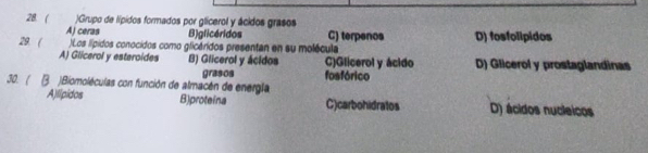 ( )Grupo de lípidos formados por glicerol y ácidos grasos
A) ceras B)glicéridos C) terpenos
29. ( )Los lípidos conocidos como glicáridos presentan en su molécula D) fosfolipidos
A) Glicerol y esteroides B) Glicerol y ácidos C)Glicerol y ácido D) Glicerol y prostaglandinas
30. ( B. )Biomoléculas con función de almacén de energla grasos fosfórico
A)lipidos B)proteina C)carbohidratos D) ácidos nucleicos