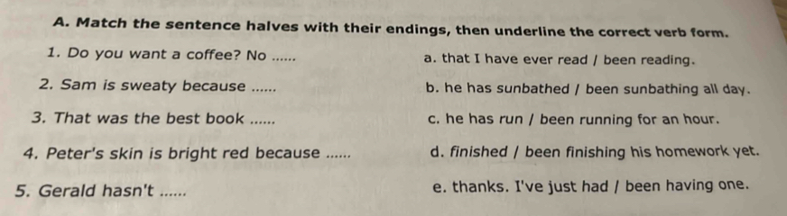 Match the sentence halves with their endings, then underline the correct verb form.
1. Do you want a coffee? No ...... a. that I have ever read / been reading.
2. Sam is sweaty because _b. he has sunbathed / been sunbathing all day.
3. That was the best book ...... c. he has run / been running for an hour.
4. Peter's skin is bright red because ...... d. finished / been finishing his homework yet.
5. Gerald hasn't ……_ e. thanks. I've just had / been having one.