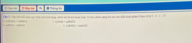 ≡ Câu hỏi Nộp bài O Thông tin 
Cầu 1: Cho biết mỗi gene quy định một tỉnh trạng, allele trội là trội hoàn toàn. Có bao nhiêu phép lai sau cho kiểu hình phân li theo tỉ lệ 3:3:1:1
1 AAbbDd* AaBBDd 2.Aabbdd* aaBbDD
3. a Bbdd* AaBbdd
4. AaBbDd* AabbDD