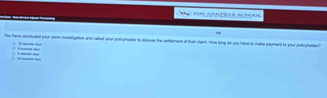 the ad Stuuaçhool 
14 
You have concluded your claim investigation and called your policyholder to discuss the settlement of their claim. How long do you have to make payment to your policyholder? 
hanes As ( % uminder y 
( 18 busnerss Aays ( Il catendar deye