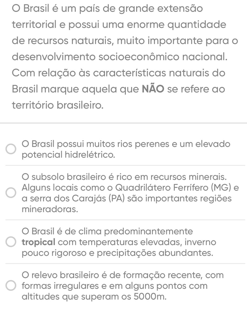 Brasil é um país de grande extensão
territorial e possui uma enorme quantidade
de recursos naturais, muito importante para o
desenvolvimento socioeconômico nacional.
Com relação às características naturais do
Brasil marque aquela que NÃO se refere ao
território brasileiro.
O Brasil possui muitos rios perenes e um elevado
potencial hidrelétrico.
O subsolo brasileiro é rico em recursos minerais.
Alguns locais como o Quadrilátero Ferrífero (MG) e
a serra dos Carajás (PA) são importantes regiões
mineradoras.
O Brasil é de clima predominantemente
tropical com temperaturas elevadas, inverno
pouco rigoroso e precipitações abundantes.
O relevo brasileiro é de formação recente, com
formas irregulares e em alguns pontos com
altitudes que superam os 5000m.