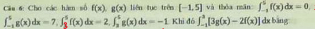 Cho các hàm số f(x), g(x) liên tục trên [-1,5] và thòa mān ∈t _(-1)^5f(x)dx=0,
∈t _(-1)^5g(x)dx=7, ∈t _3^5f(x)dx=2, ∈t _3^5g(x)dx=-1 Khi đó ∈t _(-1)^3[3g(x)-2f(x)]dxbling