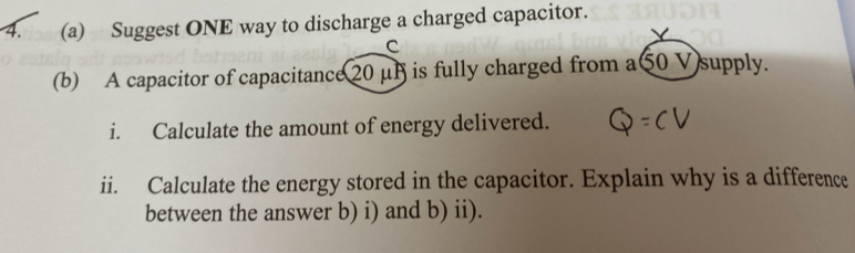 Suggest ONE way to discharge a charged capacitor. 
C 
(b) A capacitor of capacitance20 μB is fully charged from a50 V supply. 
i. Calculate the amount of energy delivered. 
ii. Calculate the energy stored in the capacitor. Explain why is a difference 
between the answer b) i) and b) ii).