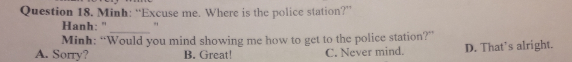 Minh: “Excuse me. Where is the police station?”
_
Hanh: " "
Minh: “Would you mind showing me how to get to the police station?”
A. Sorry? B. Great!
C. Never mind. D. That’s alright.