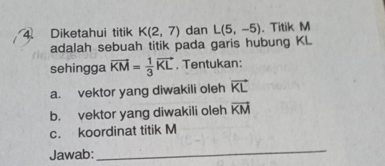 Diketahui titik K(2,7) dan L(5,-5). Titik M
adalah sebuah titik pada garis hubung KL
sehingga vector KM= 1/3 vector KL. Tentukan: 
a. vektor yang diwakili oleh vector KL
b. vektor yang diwakili oleh vector KM
c. koordinat titik M
Jawab: 
_