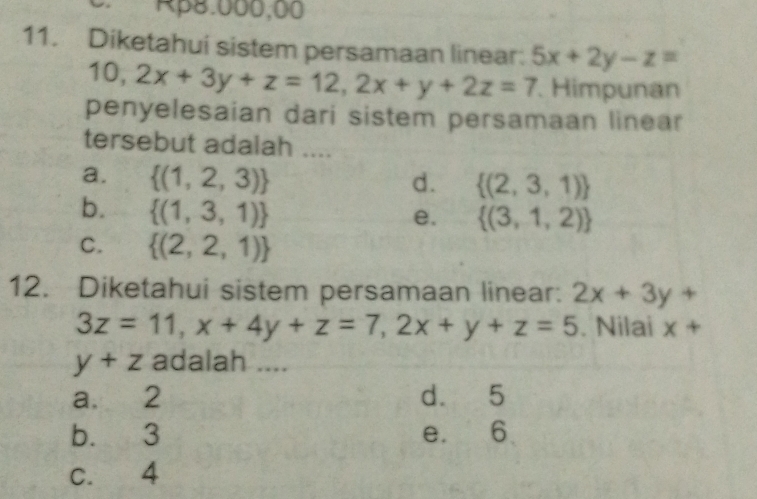 Rβ8.000,00
11. Diketahui sistem persamaan linear: 5x+2y-z=
10, 2x+3y+z=12, 2x+y+2z=7. Himpunan
penyelesaian dari sistem persamaan linear
tersebut adalah ....
a.  (1,2,3) d.  (2,3,1)
b.  (1,3,1)
e.  (3,1,2)
C.  (2,2,1)
12. Diketahui sistem persamaan linear: 2x+3y+
3z=11, x+4y+z=7, 2x+y+z=5. Nilai x+
y+z adalah ....
a. 2 d. 5
b. 3 e. 6
C. 4