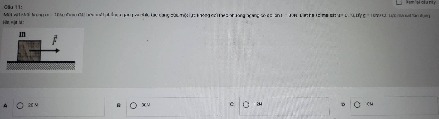 Xem lại câu này
Câu 11:
Một vật khối lượng m=10kg được đặt trên mặt phẳng ngang và chịu tác dụng của một lực không đổi theo phương ngang có độ lớn F=30N.  Biết hệ số ma sát mu =0.18, lấy g=10m/s2 2. Lực ma sát tác dụng
lên vật là:
A 20 N B 30N C 12N D 18N