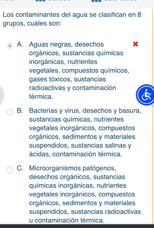 Los contaminantes del agua se clasifican en 8
grupos, cuáles son:
A. Aguas negras, desechos x
orgánicos, sustancias químicas
inorgánicas, nutrientes
vegetales, compuestos químicos,
gases tóxicos, sustancias
radioactivas y contaminación
térmica.
B. Bacterias y virus, desechos y basura,
sustancias químicas, nutrientes
vegetales inorgánicos, compuestos
orgánicos, sedimentos y materiales
suspendidos, sustancias salinas y
ácidas, contaminación térmica.
C. Microorganismos patógenos,
desechos orgánicos, sustancias
químicas inorgánicas, nutrientes
vegetales inorgánicos, compuestos
orgánicos, sedimentos y materiales
suspendidos, sustancias radioactivas
u contaminación térmica.