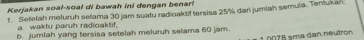 Kerjakan soal-soal di bawah ini dengan benar! 
1. Setelah meluruh selama 30 jam suatu radioaktif tersisa 25% dari jumlah semula. Tentukan: 
a waktu paruh radioaktif, 
b. jumlah yang tersisa setelah meluruh selama 60 jam. 
* 1 0078 sma dan neutron