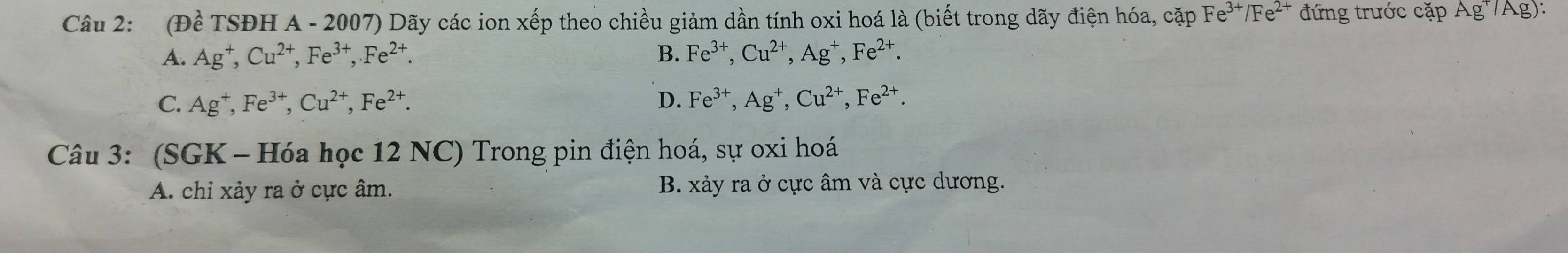 (Đề TSĐH A - 2007) Dãy các ion xếp theo chiều giảm dần tính oxi hoá là (biết trong dãy điện hóa, cặp Fe^(3+)/Fe^2 * đứng trước cặp Ag^+/A
A. Ag^+, Cu^(2+), Fe^(3+), Fe^(2+). B. Fe^(3+), Cu^(2+), Ag^+, Fe^(2+).
C. Ag^+, Fe^(3+), Cu^(2+), Fe^(2+). D. Fe^(3+), Ag^+, Cu^(2+), Fe^(2+). 
Câu 3: (SGK - Hóa học 12 NC) Trong pin điện hoá, sự oxi hoá
A. chỉ xảy ra ở cực âm. B. xảy ra ở cực âm và cực dương.