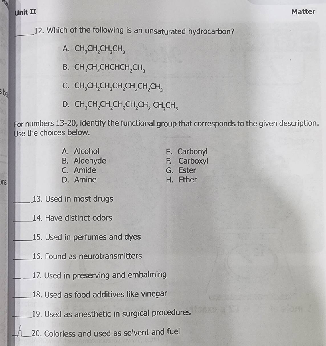 Unit II Matter
_12. Which of the following is an unsaturated hydrocarbon?
A. CH_3CH_2CH_2CH_3
B. CH_3CH_2CHCHCH_2CH_3
C. CH_3CH_2CH_2CH_2CH_2CH_2CH_3
be
D. CH_3CH_2CH_2CH_2CH_2CH_2CH_2CH_3
For numbers 13-20, identify the functional group that corresponds to the given description.
Use the choices below.
A. Alcohol E. Carbonyl
B. Aldehyde F. Carboxyl
C. Amide G. Ester
D. Amine
ons. H.Ether
_13. Used in most drugs
_14. Have distinct odors
_15. Used in perfumes and dyes
_16. Found as neurotransmitters
_17. Used in preserving and embalming
_18. Used as food additives like vinegar
_19. Used as anesthetic in surgical procedures
_20. Colorless and used as so'vent and fuel