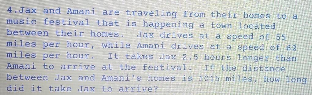 Jax and Amani are traveling from their homes to a 
music festival that is happening a town located 
between their homes. Jax drives at a speed of 55
miles per hour, while Amani drives at a speed of 62
miles per hour. It takes Jax 2.5 hours longer than 
Amani to arrive at the festival. If the distance 
between Jax and Amani's homes is 1015 miles, how long 
did it take Jax to arrive?