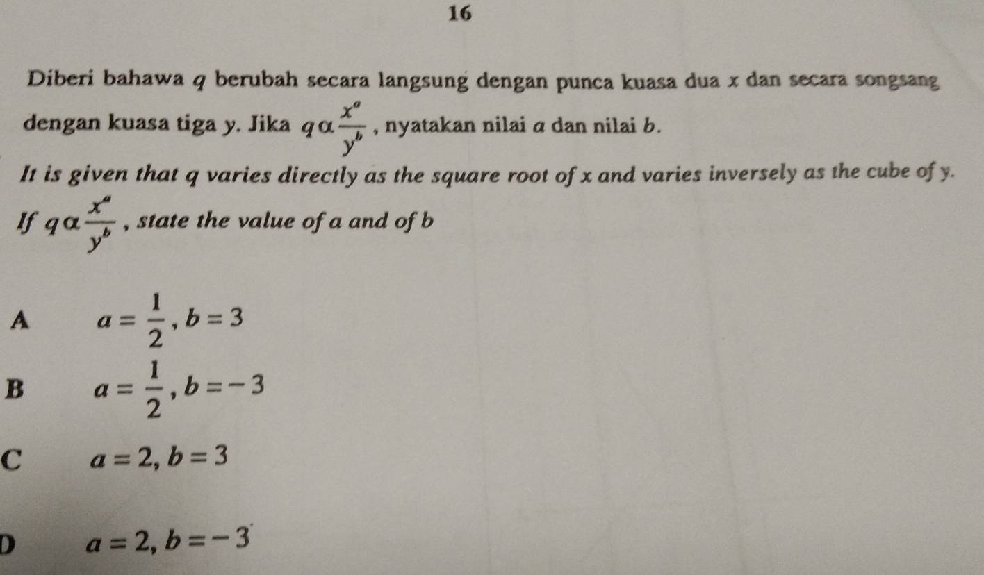 Diberi bahawa q berubah secara langsung dengan punca kuasa dua x dan secara songsang
dengan kuasa tiga y. Jika qalpha  x^a/y^b  , nyatakan nilai a dan nilai b.
It is given that q varies directly as the square root of x and varies inversely as the cube of y.
If qalpha  x^a/y^b  , state the value of a and of b
A a= 1/2 , b=3
B a= 1/2 , b=-3
C a=2, b=3
D a=2, b=-3