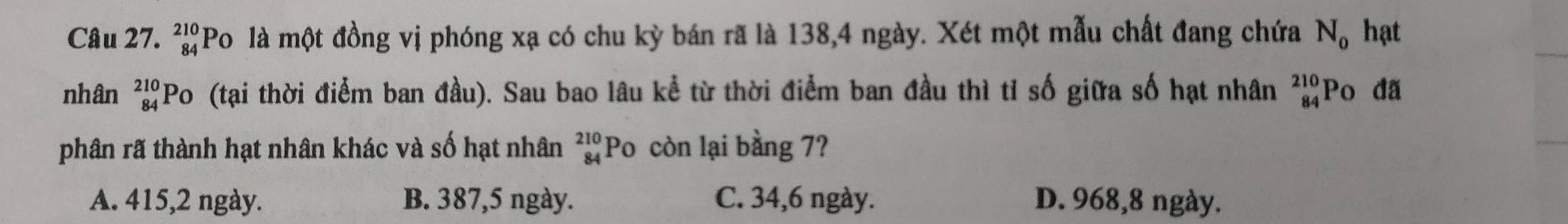 beginarrayr 210 84endarray Po là một đồng vị phóng xạ có chu kỳ bán rã là 138, 4 ngày. Xét một mẫu chất đang chứa N_0 hạt
nhân _(84)^(210)PO o (tại thời điểm ban đầu). Sau bao lâu kể từ thời điểm ban đầu thì tỉ số giữa số hạt nhân beginarrayr 210 84endarray Po đã
phân rã thành hạt nhân khác và số hạt nhân beginarrayr 210 84endarray Po còn lại bằng 7?
A. 415, 2 ngày. B. 387, 5 ngày. C. 34, 6 ngày. D. 968, 8 ngày.