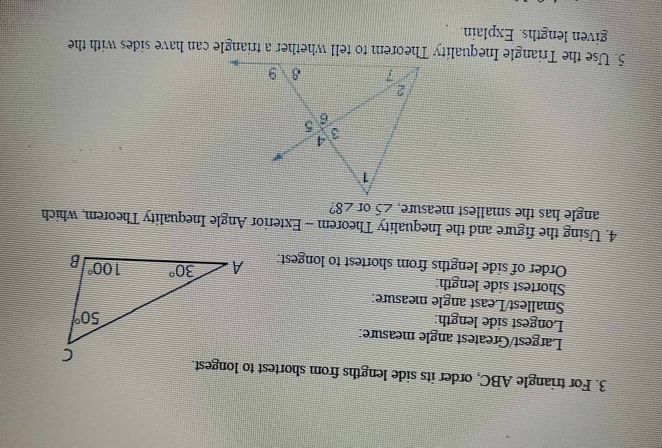 For triangle ABC, order its side lengths from shortest to longest.
Largest/Greatest angle measure:
Longest side length:
Smallest/Least angle measure:
Shortest side length:
Order of side lengths from shortest to longest: 
4. Using the figure and the Inequality Theorem - Exterior Angle Inequality Theorem, which
angle has the smallest measure. ∠ 5 of ∠ 8
given lengths. Explain.