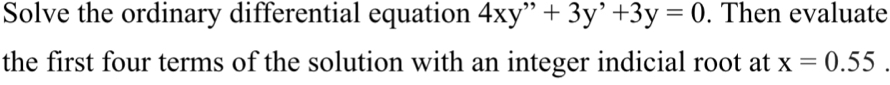 Solve the ordinary differential equation 4xy''+3y'+3y=0. Then evaluate 
the first four terms of the solution with an integer indicial root at x=0.55.