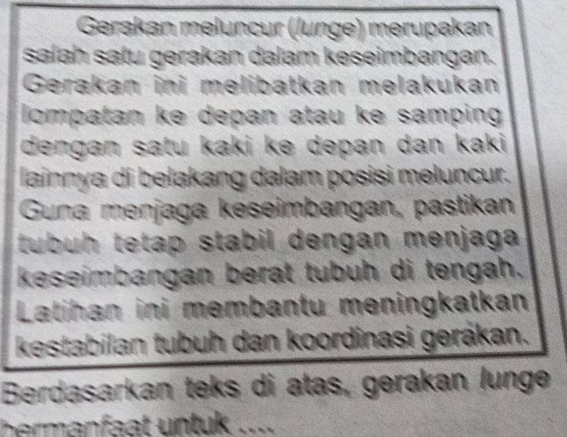 Gerakan meluncur (lunge) merupakan 
salah satu gerakan dalam keseimbangan. 
Gerakan ini melibatkan melakukan 
lompatan ke depan atau ke samping 
dengan satu kaki ke depan dan kaki 
lainnya di belakang dalam posisi meluncur. 
Guna menjaga keseimbangan, pastikan 
tubuh tetap stabil dengan menjaga 
keseimbangan berat tubuh di tengah. 
Latihan ini membantu meningkatkan 
kestabilan tubuh dan koordinasi gerákan. 
Berdasarkan teks di atas, gerakan lunge 
hermanfaat untuk ....