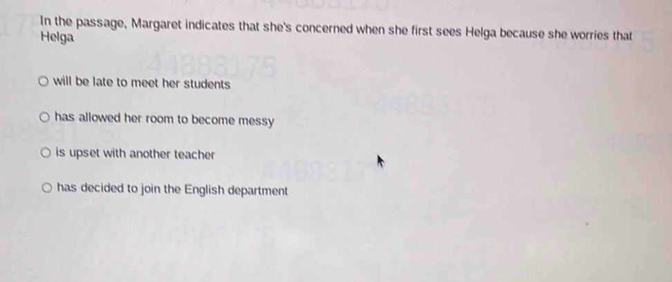 In the passage, Margaret indicates that she's concerned when she first sees Helga because she worries that
Helga
will be late to meet her students
has allowed her room to become messy
is upset with another teacher .
has decided to join the English department