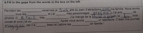 Fill in the gaps from the words in the box on the left. 
Pendant les _vaçances le_ et j ai _mes personnages allé au parc d'attractions _ma famille. Nous avons J'ai pris de 
tous les 
photos. C _très _J'ai mangé de la _set j'ai_ trois 
_ 
cocas et puis j'ai eu_ Après nous avons _en famille ! un spectacle. C'était une journée 
_ 
car ill a beau et j'adore les_