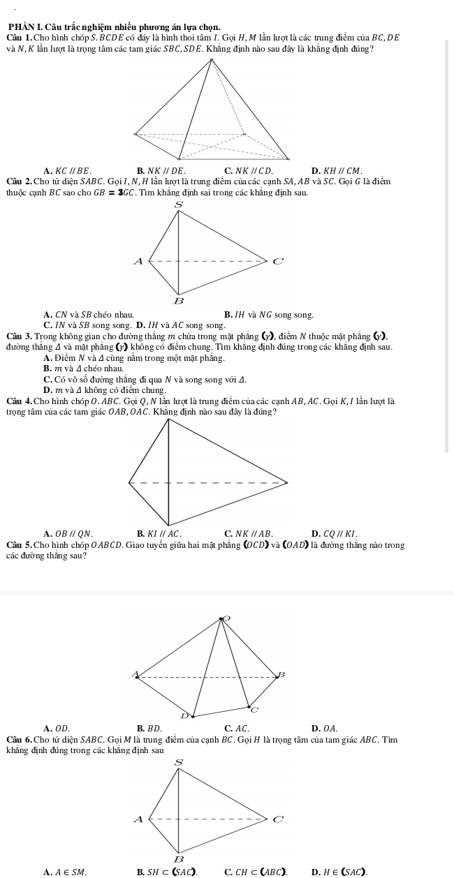 PHÀN I. Câu trắc nghiệm nhiều phương án lựa chọn.
Câu 1. Cho hình chóp S. BCDE có đẩy là hình thời tâm /. Gọi H,M lần lượt là các trung điểm của BC, DE
và N, K lần lượt là trọng tâm các tam giác SBC,SDE. Khắng định nào sau đây là khăng định đúng?
A. KCparallel BE. B. NKparallel DE. C. NKparallel CD. D. KHparallel CM.
Câu 2. Cho tứ diện SABC. Gọi I,N, H lần lượt là trung điểm của các cạnh SA, AB và SC. Gọi G là điểm
thuộc cạnh BC sao cho GB=3GC. Tìm khẳng định sai trong các khẳng định sau.
A. CNvaSB 8 chéo nhau. B. /H và NG song song.
C. INvaSB song song. D. IH và AC song song.
Cầu 3. Trong không gian cho đường thắng m chứa trong mặt phẳng (y), điểm N thuộc mặt phẳng (y),
đường thắng A và mặt phẳng (y) không có điểm chung. Tìm khẳng định đúng trong các khẳng định sau.
A. Điểm Nva :  A cù ng năm trong một mặt phăng.
B. m và Δ chéo nhau.
C. C_0 vô số đường thắng đi qua N và song song với A.
D. mva△ 1 không có điểm chung.
Câu 4. Cho hình chóp O. ABC. Gọi Q, N lần lượt là trung điểm của các cạnh AB,AC. Gọi K,/ lần lượt là
trọng tâm của các tam giác OAB, OAC. Khẳng định nào sau đây là đúng?
A. OB // QN. D. CQparallel KI.
Câu 5.Cho hình chóp OABCD. Giao tuyển giữa hai mặt phẳng (OCD) và (OAD) là đường thắng nào trong
các đường thắng sau?
A. OD. B.BD . C. AC . D. OA.
Cầu 6. Cho tứ diên SABC T, Gọi M là trung điểm của cạnh BC. Gọi H là trọng tâm của tam giác ABC. Tìm
khẳng định đúng trong các khăng định sau
A.A∈SM. B. SH⊂ (SAC). C. CH⊂ (ABC). D. H∈ (SAC).